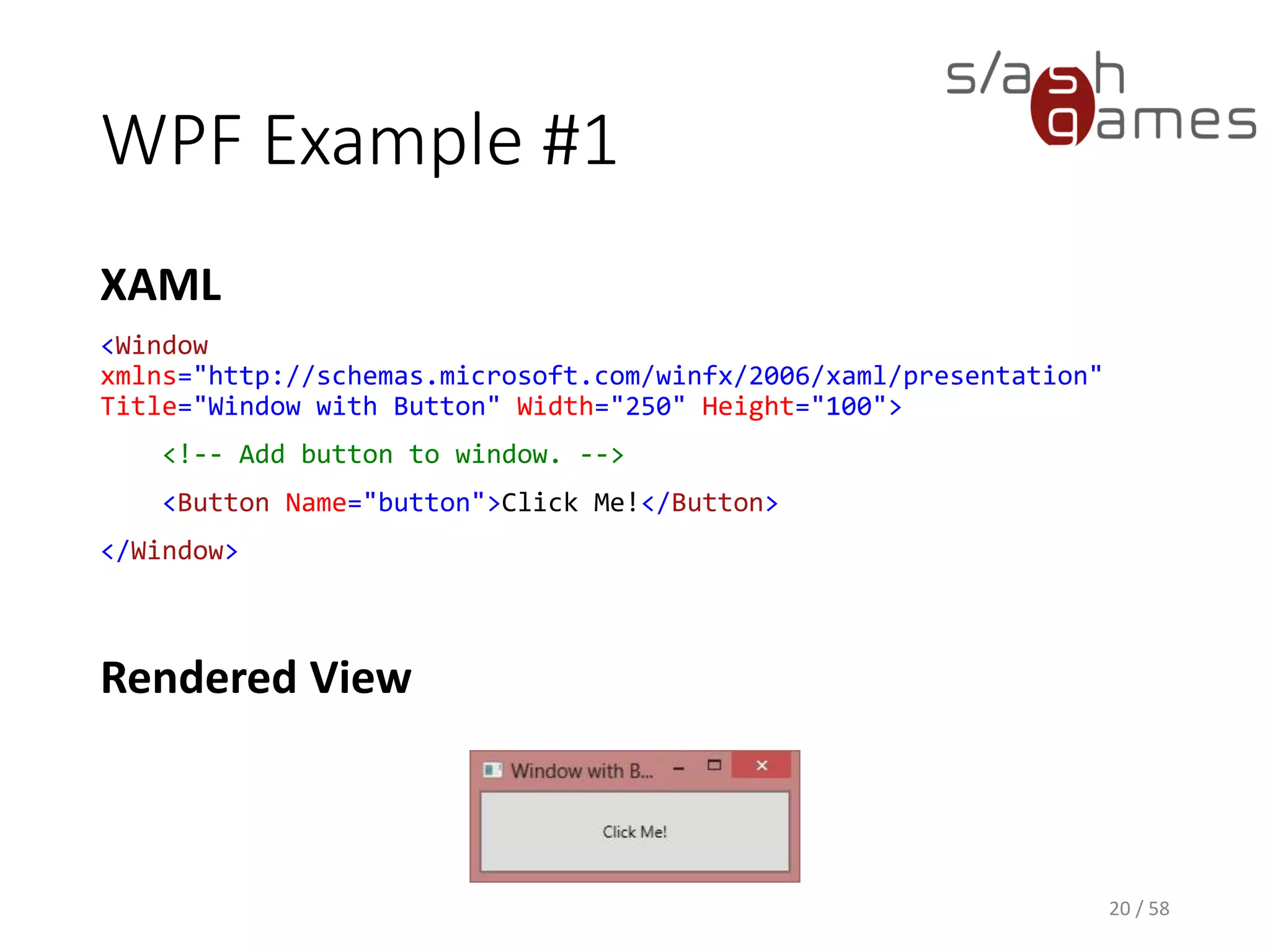 WPF Example #1
XAML
<Window
xmlns="http://schemas.microsoft.com/winfx/2006/xaml/presentation"
Title="Window with Button" Width="250" Height="100">
<!-- Add button to window. -->
<Button Name="button">Click Me!</Button>
</Window>
20 / 58
Rendered View
 