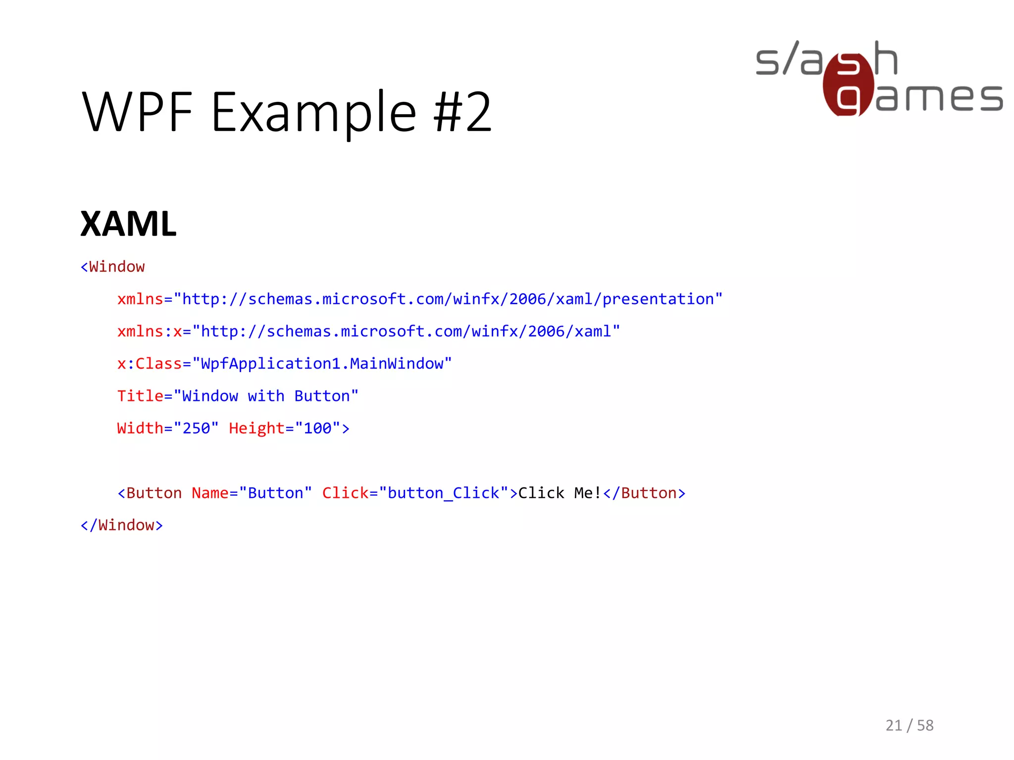 WPF Example #2
XAML
21 / 58
<Window
xmlns="http://schemas.microsoft.com/winfx/2006/xaml/presentation"
xmlns:x="http://schemas.microsoft.com/winfx/2006/xaml"
x:Class="WpfApplication1.MainWindow"
Title="Window with Button"
Width="250" Height="100">
<Button Name="Button" Click="button_Click">Click Me!</Button>
</Window>
 