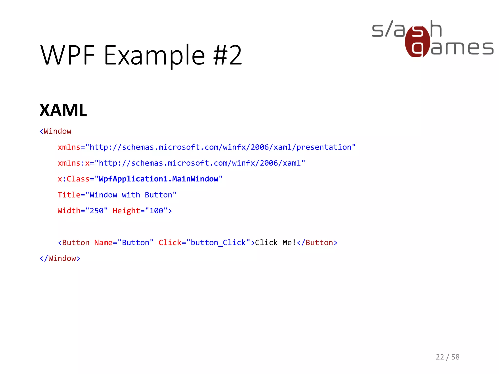WPF Example #2
XAML
22 / 58
<Window
xmlns="http://schemas.microsoft.com/winfx/2006/xaml/presentation"
xmlns:x="http://schemas.microsoft.com/winfx/2006/xaml"
x:Class="WpfApplication1.MainWindow"
Title="Window with Button"
Width="250" Height="100">
<Button Name="Button" Click="button_Click">Click Me!</Button>
</Window>
 