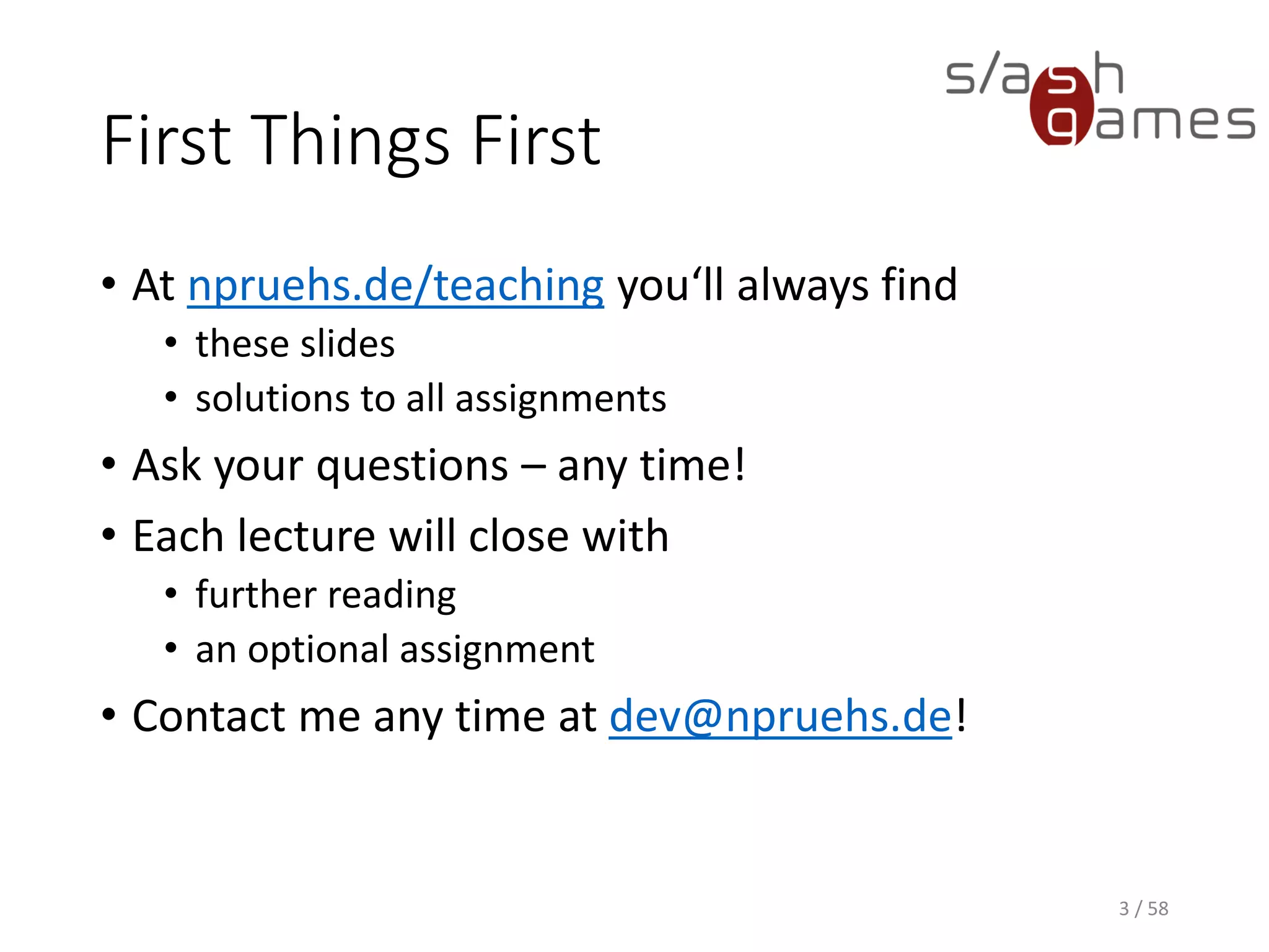 First Things First
• At npruehs.de/teaching you‘ll always find
• these slides
• solutions to all assignments
• Ask your questions – any time!
• Each lecture will close with
• further reading
• an optional assignment
• Contact me any time at dev@npruehs.de!
3 / 58
 