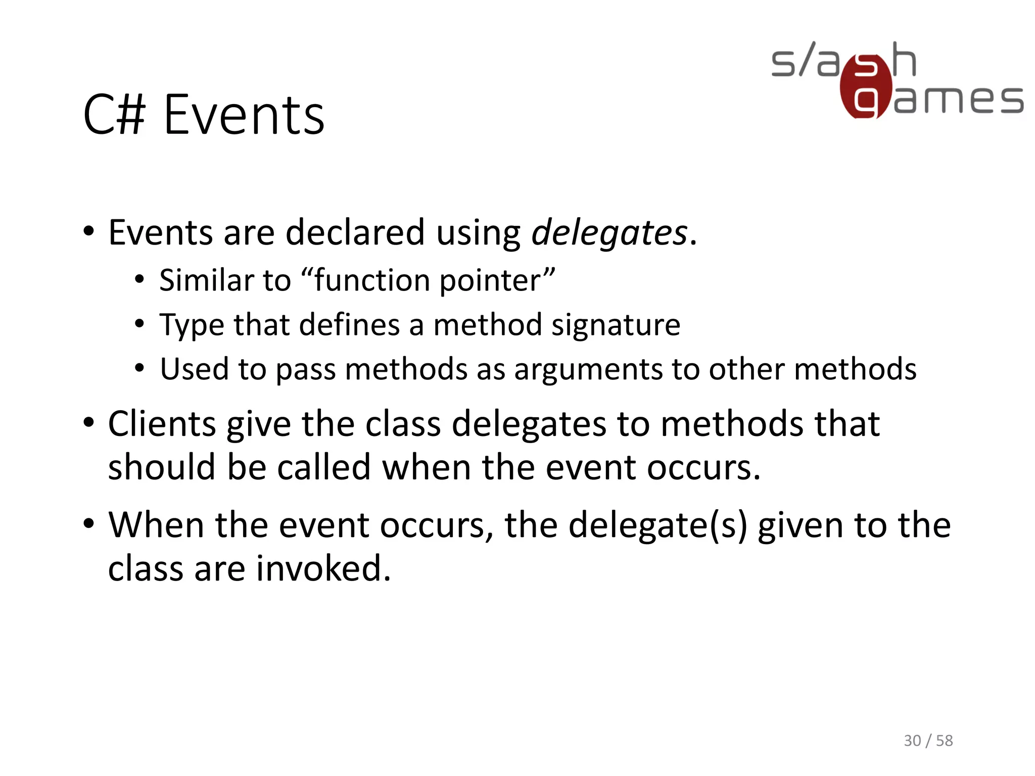 C# Events
• Events are declared using delegates.
• Similar to “function pointer”
• Type that defines a method signature
• Used to pass methods as arguments to other methods
• Clients give the class delegates to methods that
should be called when the event occurs.
• When the event occurs, the delegate(s) given to the
class are invoked.
30 / 58
 