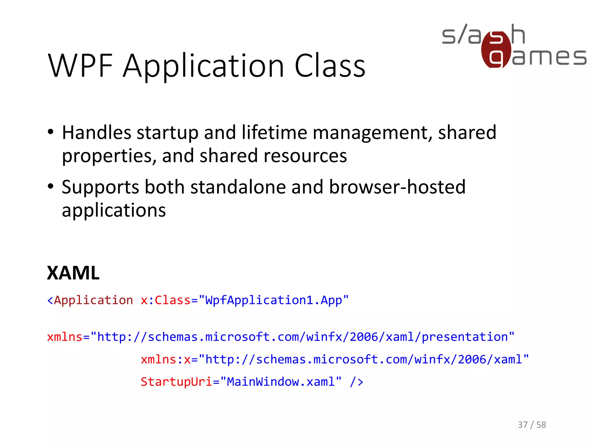 WPF Application Class
• Handles startup and lifetime management, shared
properties, and shared resources
• Supports both standalone and browser-hosted
applications
XAML
<Application x:Class="WpfApplication1.App"
xmlns="http://schemas.microsoft.com/winfx/2006/xaml/presentation"
xmlns:x="http://schemas.microsoft.com/winfx/2006/xaml"
StartupUri="MainWindow.xaml" />
37 / 58
 