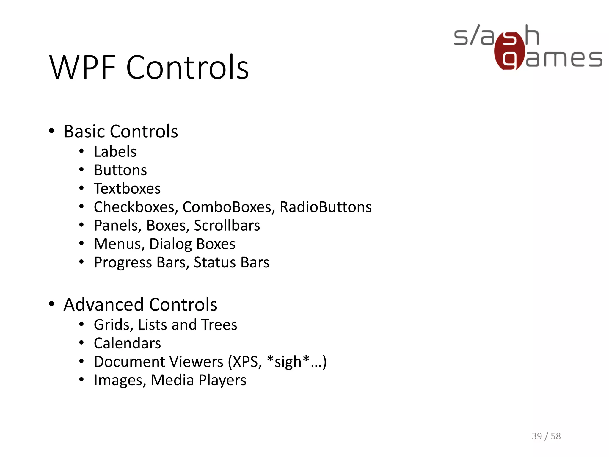 WPF Controls
• Basic Controls
• Labels
• Buttons
• Textboxes
• Checkboxes, ComboBoxes, RadioButtons
• Panels, Boxes, Scrollbars
• Menus, Dialog Boxes
• Progress Bars, Status Bars
• Advanced Controls
• Grids, Lists and Trees
• Calendars
• Document Viewers (XPS, *sigh*…)
• Images, Media Players
39 / 58
 