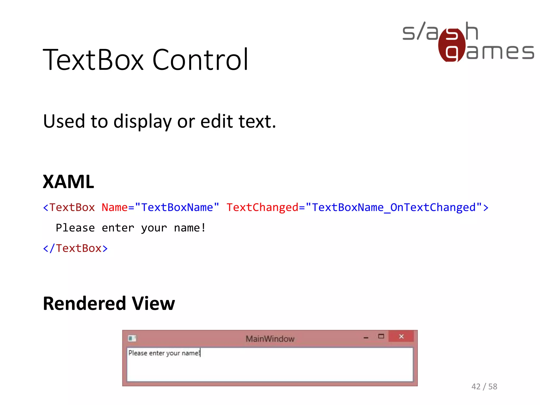 TextBox Control
Used to display or edit text.
XAML
<TextBox Name="TextBoxName" TextChanged="TextBoxName_OnTextChanged">
Please enter your name!
</TextBox>
Rendered View
42 / 58
 