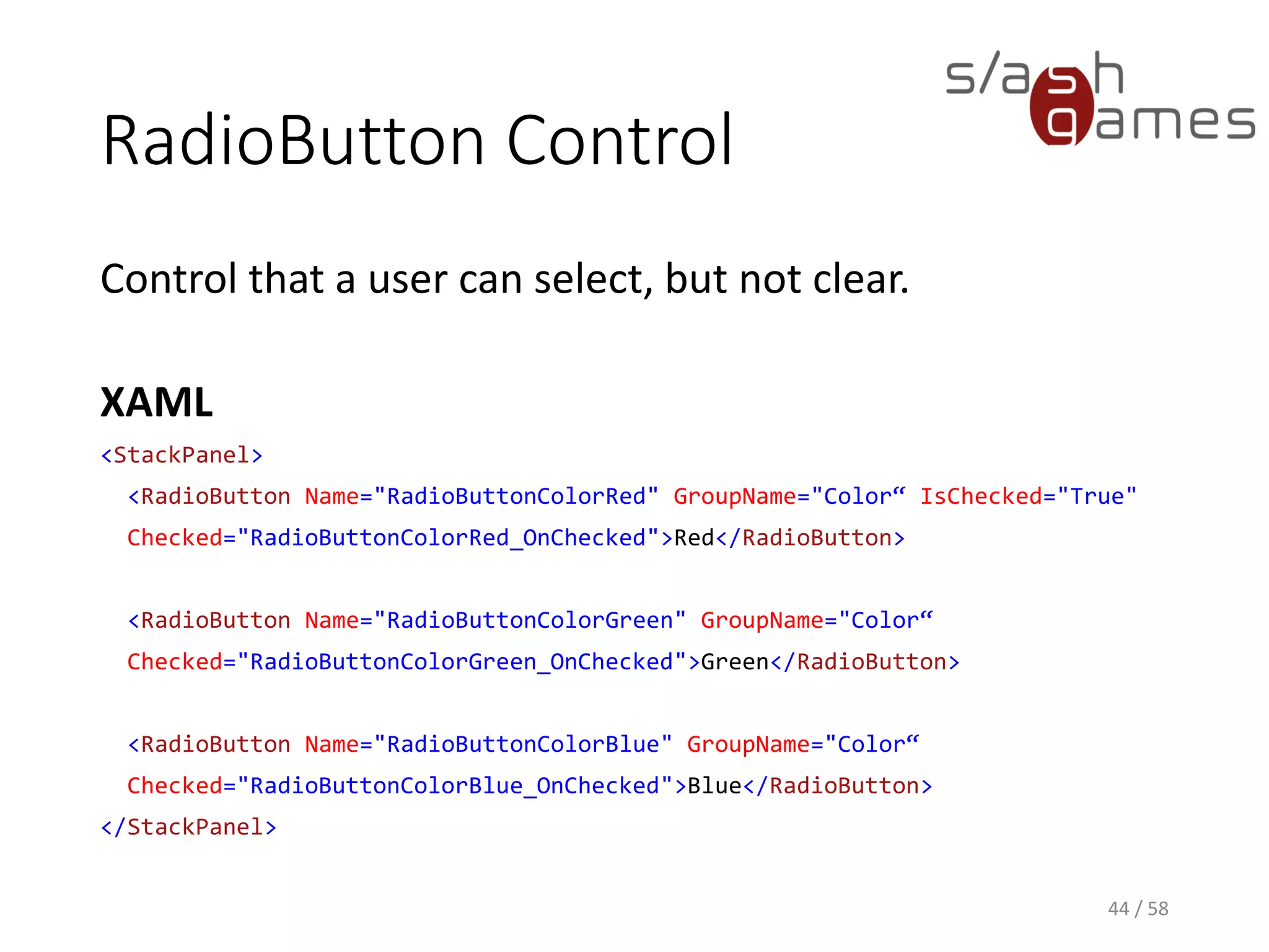 RadioButton Control
Control that a user can select, but not clear.
XAML
<StackPanel>
<RadioButton Name="RadioButtonColorRed" GroupName="Color“ IsChecked="True"
Checked="RadioButtonColorRed_OnChecked">Red</RadioButton>
<RadioButton Name="RadioButtonColorGreen" GroupName="Color“
Checked="RadioButtonColorGreen_OnChecked">Green</RadioButton>
<RadioButton Name="RadioButtonColorBlue" GroupName="Color“
Checked="RadioButtonColorBlue_OnChecked">Blue</RadioButton>
</StackPanel>
44 / 58
 