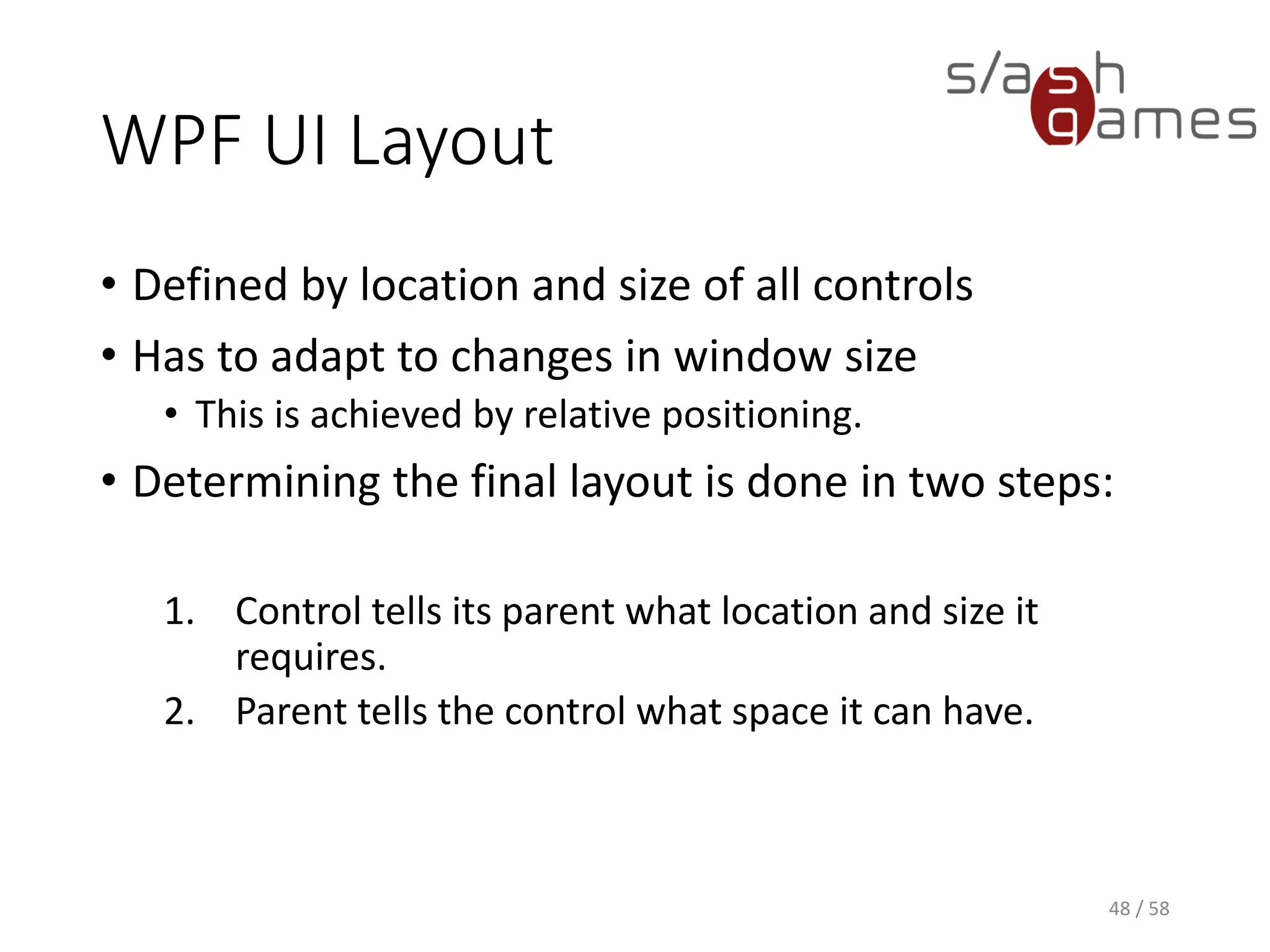 WPF UI Layout
• Defined by location and size of all controls
• Has to adapt to changes in window size
• This is achieved by relative positioning.
• Determining the final layout is done in two steps:
1. Control tells its parent what location and size it
requires.
2. Parent tells the control what space it can have.
48 / 58
 