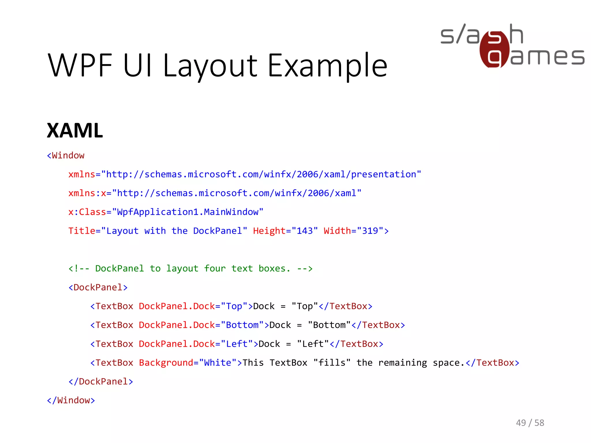 WPF UI Layout Example
XAML
49 / 58
<Window
xmlns="http://schemas.microsoft.com/winfx/2006/xaml/presentation"
xmlns:x="http://schemas.microsoft.com/winfx/2006/xaml"
x:Class="WpfApplication1.MainWindow"
Title="Layout with the DockPanel" Height="143" Width="319">
<!-- DockPanel to layout four text boxes. -->
<DockPanel>
<TextBox DockPanel.Dock="Top">Dock = "Top"</TextBox>
<TextBox DockPanel.Dock="Bottom">Dock = "Bottom"</TextBox>
<TextBox DockPanel.Dock="Left">Dock = "Left"</TextBox>
<TextBox Background="White">This TextBox "fills" the remaining space.</TextBox>
</DockPanel>
</Window>
 
