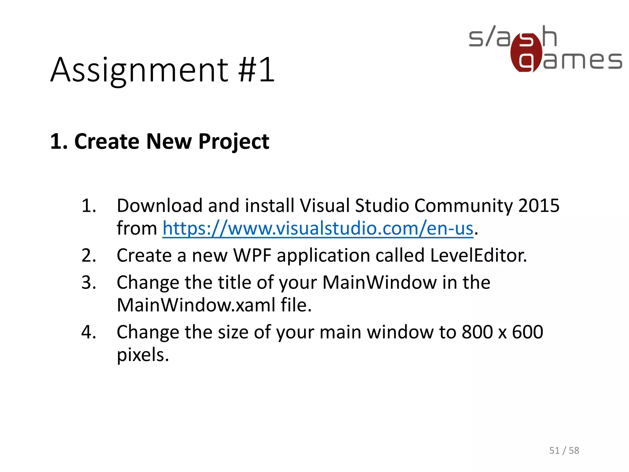 Assignment #1
1. Create New Project
1. Download and install Visual Studio Community 2015
from https://www.visualstudio.com/en-us.
2. Create a new WPF application called LevelEditor.
3. Change the title of your MainWindow in the
MainWindow.xaml file.
4. Change the size of your main window to 800 x 600
pixels.
51 / 58
 