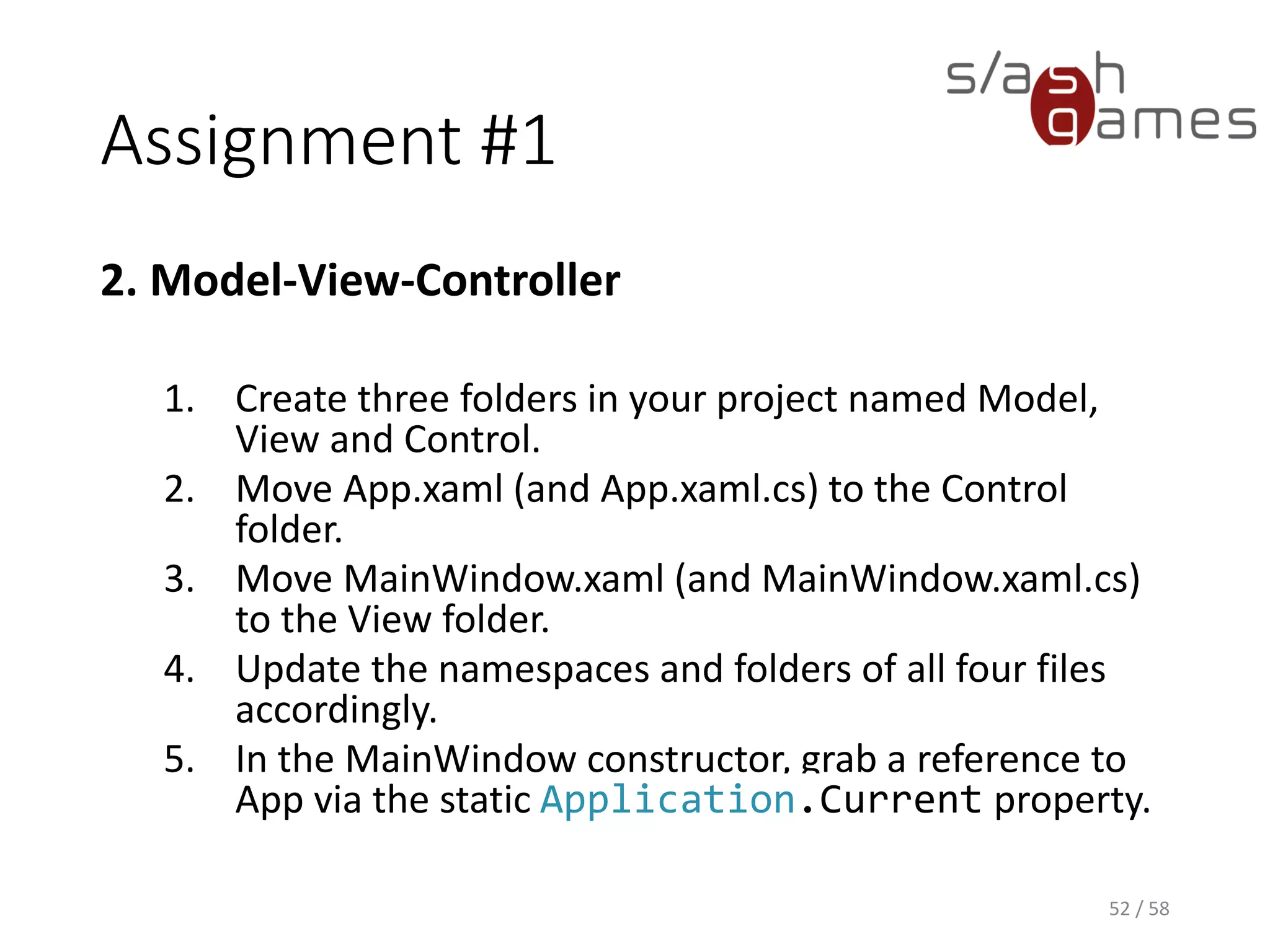 Assignment #1
2. Model-View-Controller
1. Create three folders in your project named Model,
View and Control.
2. Move App.xaml (and App.xaml.cs) to the Control
folder.
3. Move MainWindow.xaml (and MainWindow.xaml.cs)
to the View folder.
4. Update the namespaces and folders of all four files
accordingly.
5. In the MainWindow constructor, grab a reference to
App via the static Application.Current property.
52 / 58
 