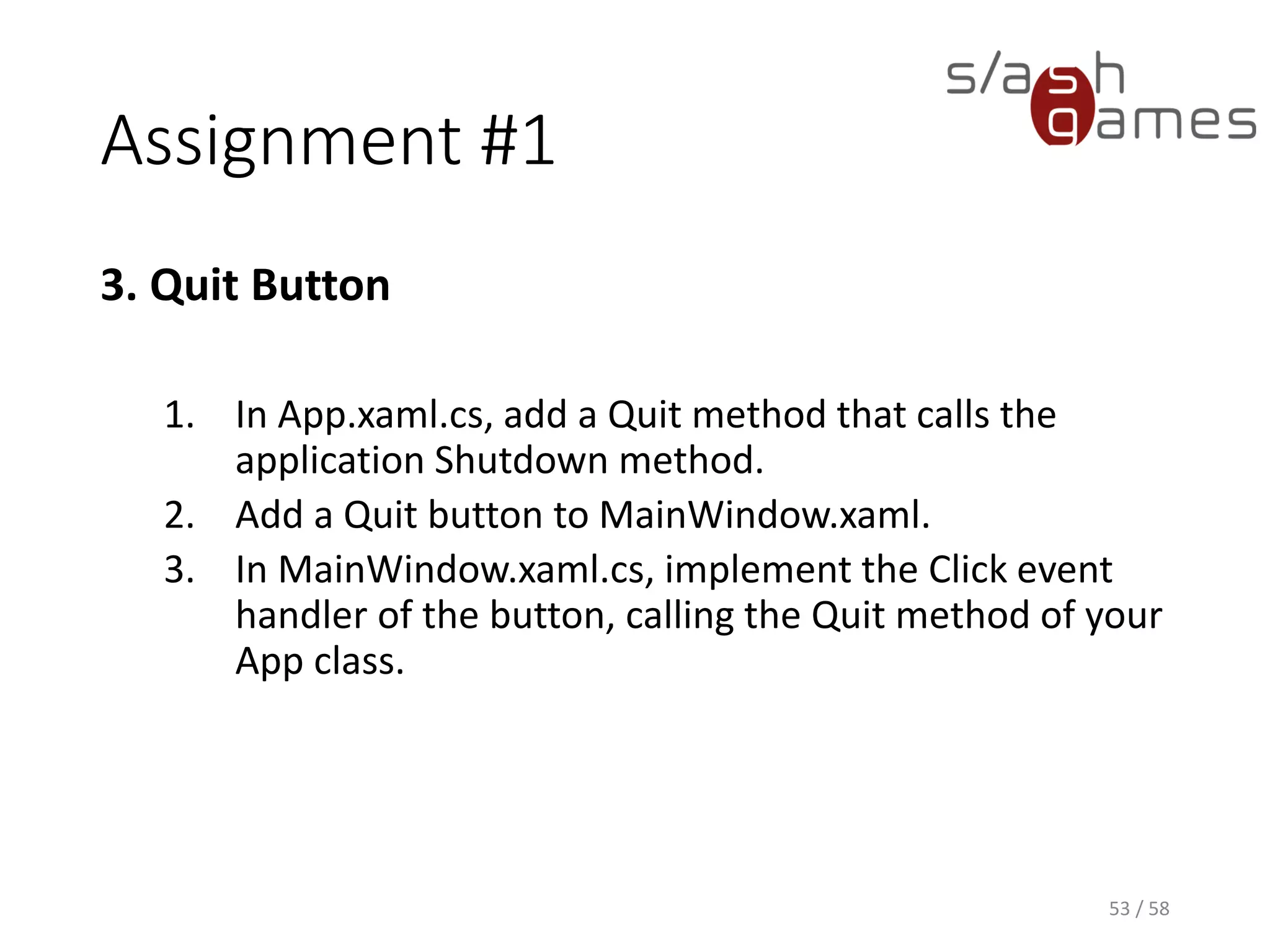 Assignment #1
3. Quit Button
1. In App.xaml.cs, add a Quit method that calls the
application Shutdown method.
2. Add a Quit button to MainWindow.xaml.
3. In MainWindow.xaml.cs, implement the Click event
handler of the button, calling the Quit method of your
App class.
53 / 58
 