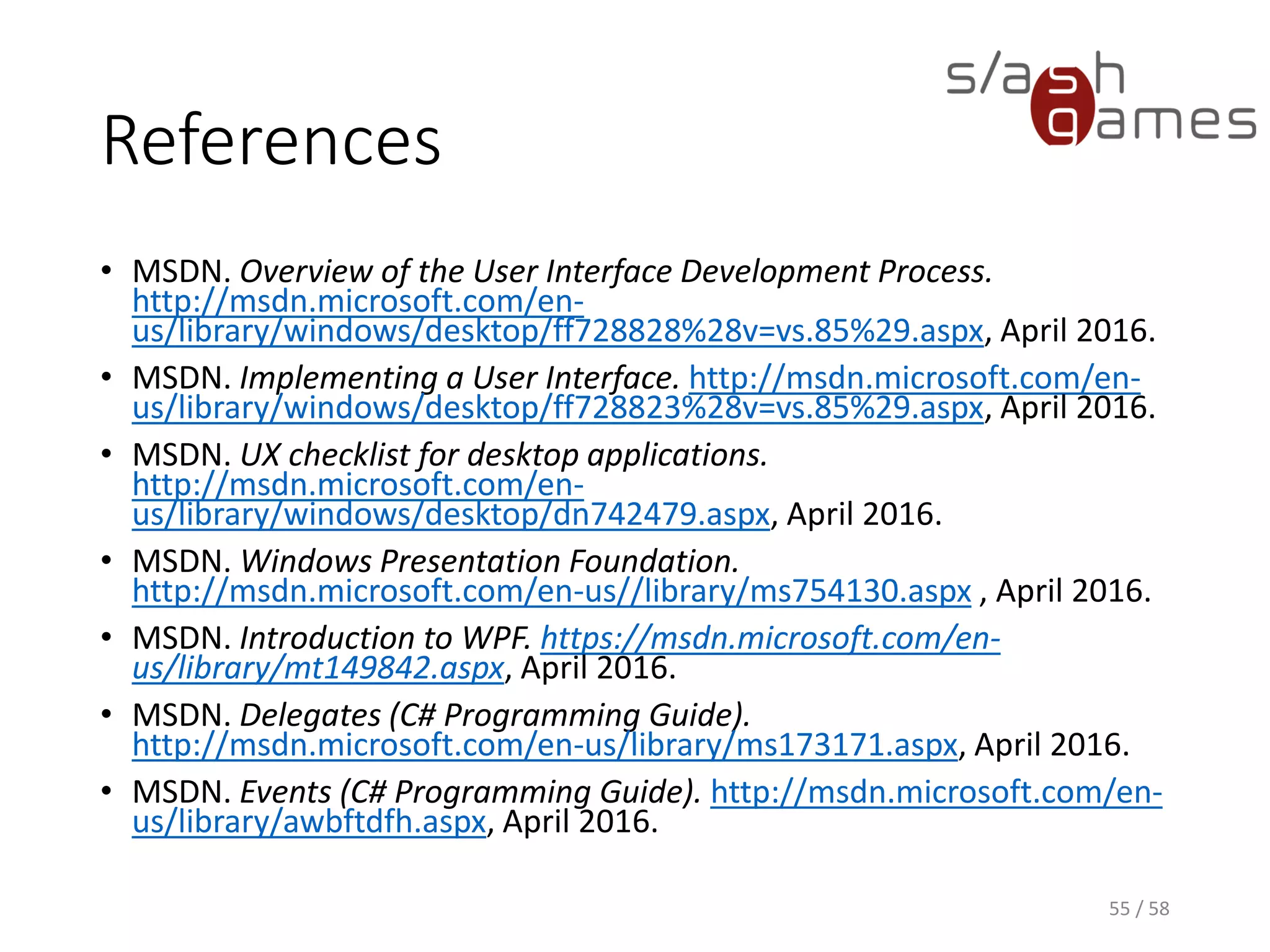 References
• MSDN. Overview of the User Interface Development Process.
http://msdn.microsoft.com/en-
us/library/windows/desktop/ff728828%28v=vs.85%29.aspx, April 2016.
• MSDN. Implementing a User Interface. http://msdn.microsoft.com/en-
us/library/windows/desktop/ff728823%28v=vs.85%29.aspx, April 2016.
• MSDN. UX checklist for desktop applications.
http://msdn.microsoft.com/en-
us/library/windows/desktop/dn742479.aspx, April 2016.
• MSDN. Windows Presentation Foundation.
http://msdn.microsoft.com/en-us//library/ms754130.aspx , April 2016.
• MSDN. Introduction to WPF. https://msdn.microsoft.com/en-
us/library/mt149842.aspx, April 2016.
• MSDN. Delegates (C# Programming Guide).
http://msdn.microsoft.com/en-us/library/ms173171.aspx, April 2016.
• MSDN. Events (C# Programming Guide). http://msdn.microsoft.com/en-
us/library/awbftdfh.aspx, April 2016.
55 / 58
 