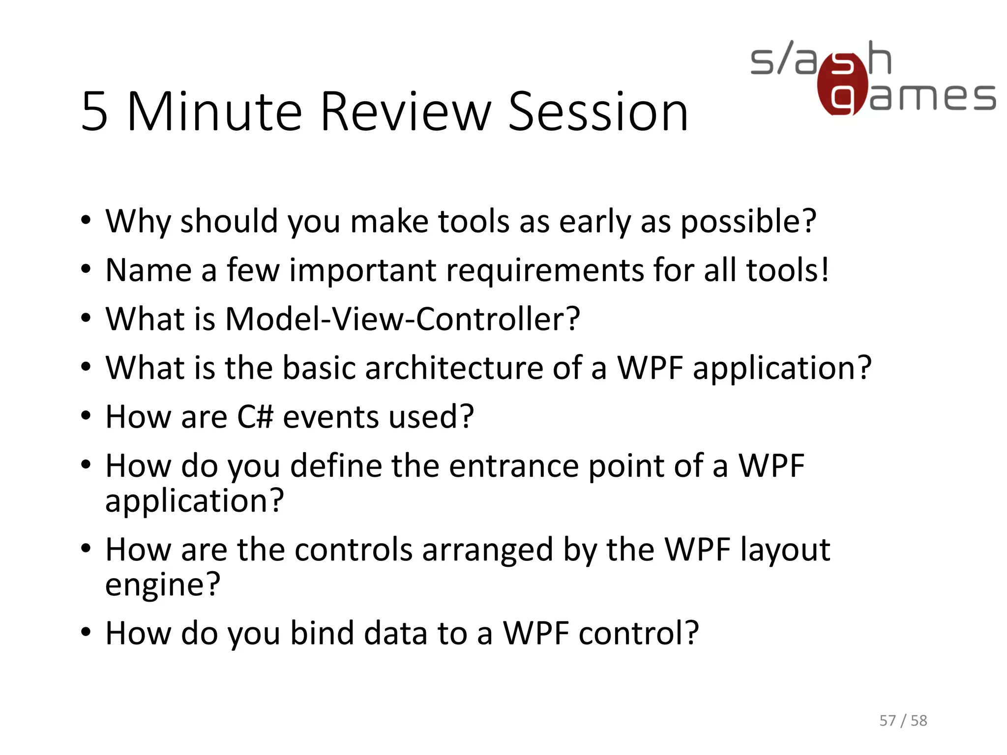 5 Minute Review Session
• Why should you make tools as early as possible?
• Name a few important requirements for all tools!
• What is Model-View-Controller?
• What is the basic architecture of a WPF application?
• How are C# events used?
• How do you define the entrance point of a WPF
application?
• How are the controls arranged by the WPF layout
engine?
• How do you bind data to a WPF control?
57 / 58
 