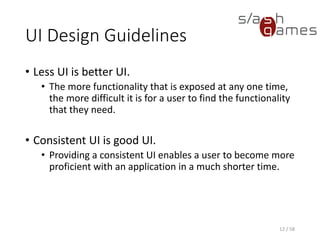 UI Design Guidelines
• Less UI is better UI.
• The more functionality that is exposed at any one time,
the more difficult it is for a user to find the functionality
that they need.
• Consistent UI is good UI.
• Providing a consistent UI enables a user to become more
proficient with an application in a much shorter time.
12 / 58
 