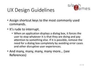 UX Design Guidelines
• Assign shortcut keys to the most commonly used
commands.
• It's rude to interrupt.
• When an application displays a dialog box, it forces the
user to stop whatever it is that they are doing and pay
attention to something else. If it is possible, remove the
need for a dialog box completely by avoiding error cases
and other disruptive user experiences.
• And many, many, many, many more… (see
References)
14 / 58
 