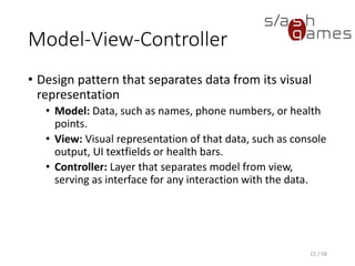 Model-View-Controller
• Design pattern that separates data from its visual
representation
• Model: Data, such as names, phone numbers, or health
points.
• View: Visual representation of that data, such as console
output, UI textfields or health bars.
• Controller: Layer that separates model from view,
serving as interface for any interaction with the data.
15 / 58
 