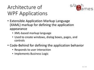 Architecture of
WPF Applications
• Extensible Application Markup Language
(XAML) markup for defining the application
appearance
• XML-based markup language
• Used to create windows, dialog boxes, pages, and
controls
• Code-Behind for defining the application behavior
• Responds to user interaction
• Implements Business Logic
19 / 58
 