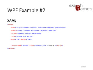 WPF Example #2
XAML
21 / 58
<Window
xmlns="http://schemas.microsoft.com/winfx/2006/xaml/presentation"
xmlns:x="http://schemas.microsoft.com/winfx/2006/xaml"
x:Class="WpfApplication1.MainWindow"
Title="Window with Button"
Width="250" Height="100">
<Button Name="Button" Click="button_Click">Click Me!</Button>
</Window>
 