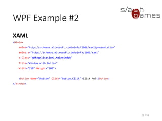 WPF Example #2
XAML
22 / 58
<Window
xmlns="http://schemas.microsoft.com/winfx/2006/xaml/presentation"
xmlns:x="http://schemas.microsoft.com/winfx/2006/xaml"
x:Class="WpfApplication1.MainWindow"
Title="Window with Button"
Width="250" Height="100">
<Button Name="Button" Click="button_Click">Click Me!</Button>
</Window>
 