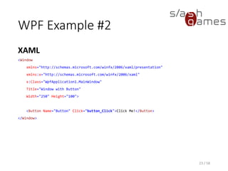 WPF Example #2
XAML
23 / 58
<Window
xmlns="http://schemas.microsoft.com/winfx/2006/xaml/presentation"
xmlns:x="http://schemas.microsoft.com/winfx/2006/xaml"
x:Class="WpfApplication1.MainWindow"
Title="Window with Button"
Width="250" Height="100">
<Button Name="Button" Click="button_Click">Click Me!</Button>
</Window>
 