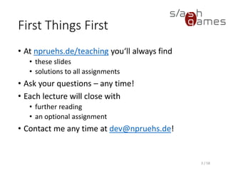 First Things First
• At npruehs.de/teaching you‘ll always find
• these slides
• solutions to all assignments
• Ask your questions – any time!
• Each lecture will close with
• further reading
• an optional assignment
• Contact me any time at dev@npruehs.de!
3 / 58
 