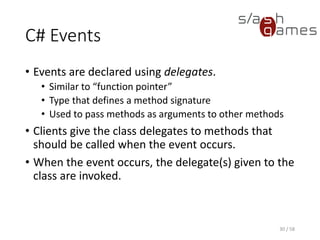 C# Events
• Events are declared using delegates.
• Similar to “function pointer”
• Type that defines a method signature
• Used to pass methods as arguments to other methods
• Clients give the class delegates to methods that
should be called when the event occurs.
• When the event occurs, the delegate(s) given to the
class are invoked.
30 / 58
 
