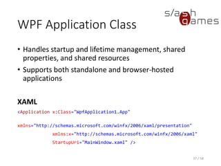 WPF Application Class
• Handles startup and lifetime management, shared
properties, and shared resources
• Supports both standalone and browser-hosted
applications
XAML
<Application x:Class="WpfApplication1.App"
xmlns="http://schemas.microsoft.com/winfx/2006/xaml/presentation"
xmlns:x="http://schemas.microsoft.com/winfx/2006/xaml"
StartupUri="MainWindow.xaml" />
37 / 58
 