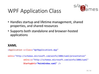 WPF Application Class
• Handles startup and lifetime management, shared
properties, and shared resources
• Supports both standalone and browser-hosted
applications
XAML
<Application x:Class="WpfApplication1.App"
xmlns="http://schemas.microsoft.com/winfx/2006/xaml/presentation"
xmlns:x="http://schemas.microsoft.com/winfx/2006/xaml"
StartupUri="MainWindow.xaml" />
38 / 58
 