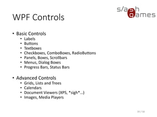 WPF Controls
• Basic Controls
• Labels
• Buttons
• Textboxes
• Checkboxes, ComboBoxes, RadioButtons
• Panels, Boxes, Scrollbars
• Menus, Dialog Boxes
• Progress Bars, Status Bars
• Advanced Controls
• Grids, Lists and Trees
• Calendars
• Document Viewers (XPS, *sigh*…)
• Images, Media Players
39 / 58
 