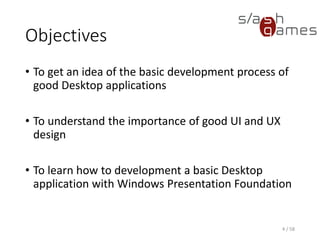 Objectives
• To get an idea of the basic development process of
good Desktop applications
• To understand the importance of good UI and UX
design
• To learn how to development a basic Desktop
application with Windows Presentation Foundation
4 / 58
 