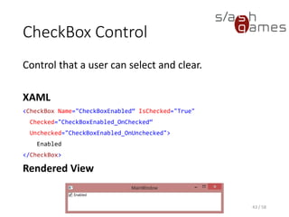 CheckBox Control
Control that a user can select and clear.
XAML
<CheckBox Name="CheckBoxEnabled“ IsChecked="True"
Checked="CheckBoxEnabled_OnChecked“
Unchecked="CheckBoxEnabled_OnUnchecked">
Enabled
</CheckBox>
Rendered View
43 / 58
 