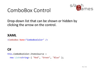ComboBox Control
Drop-down list that can be shown or hidden by
clicking the arrow on the control.
XAML
<ComboBox Name="ComboBoxColor" />
C#
this.ComboBoxColor.ItemsSource =
new List<string> { "Red", "Green", "Blue" };
46 / 58
 