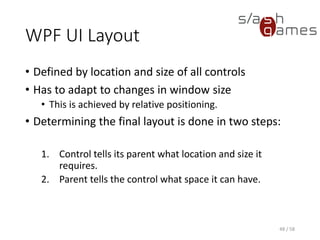 WPF UI Layout
• Defined by location and size of all controls
• Has to adapt to changes in window size
• This is achieved by relative positioning.
• Determining the final layout is done in two steps:
1. Control tells its parent what location and size it
requires.
2. Parent tells the control what space it can have.
48 / 58
 