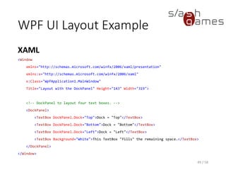 WPF UI Layout Example
XAML
49 / 58
<Window
xmlns="http://schemas.microsoft.com/winfx/2006/xaml/presentation"
xmlns:x="http://schemas.microsoft.com/winfx/2006/xaml"
x:Class="WpfApplication1.MainWindow"
Title="Layout with the DockPanel" Height="143" Width="319">
<!-- DockPanel to layout four text boxes. -->
<DockPanel>
<TextBox DockPanel.Dock="Top">Dock = "Top"</TextBox>
<TextBox DockPanel.Dock="Bottom">Dock = "Bottom"</TextBox>
<TextBox DockPanel.Dock="Left">Dock = "Left"</TextBox>
<TextBox Background="White">This TextBox "fills" the remaining space.</TextBox>
</DockPanel>
</Window>
 