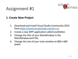 Assignment #1
1. Create New Project
1. Download and install Visual Studio Community 2015
from https://www.visualstudio.com/en-us.
2. Create a new WPF application called LevelEditor.
3. Change the title of your MainWindow in the
MainWindow.xaml file.
4. Change the size of your main window to 800 x 600
pixels.
51 / 58
 