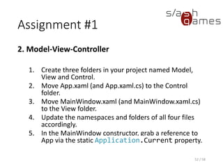Assignment #1
2. Model-View-Controller
1. Create three folders in your project named Model,
View and Control.
2. Move App.xaml (and App.xaml.cs) to the Control
folder.
3. Move MainWindow.xaml (and MainWindow.xaml.cs)
to the View folder.
4. Update the namespaces and folders of all four files
accordingly.
5. In the MainWindow constructor, grab a reference to
App via the static Application.Current property.
52 / 58
 