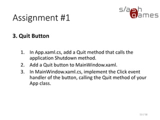Assignment #1
3. Quit Button
1. In App.xaml.cs, add a Quit method that calls the
application Shutdown method.
2. Add a Quit button to MainWindow.xaml.
3. In MainWindow.xaml.cs, implement the Click event
handler of the button, calling the Quit method of your
App class.
53 / 58
 