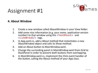 Assignment #1
4. About Window
1. Create a new window called AboutWindow in your View folder.
2. Add some nice information (e.g. your name, application version
number) to that window using the <TextBlock> and
<LineBreak/> tags.
3. In App.xaml.cs, add a About method that instantiates a new
AboutWindow object and calls its Show method.
4. Add an About button to MainWindow.xaml.
5. Change the surronding panel in MainWIndow.xaml from Grid to
DockPanel in order to prevent both buttons from overlapping.
6. In MainWindow.xaml.cs, implement the Click event handler of
the button, calling the About method of your App class.
54 / 58
 