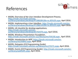 References
• MSDN. Overview of the User Interface Development Process.
http://msdn.microsoft.com/en-
us/library/windows/desktop/ff728828%28v=vs.85%29.aspx, April 2016.
• MSDN. Implementing a User Interface. http://msdn.microsoft.com/en-
us/library/windows/desktop/ff728823%28v=vs.85%29.aspx, April 2016.
• MSDN. UX checklist for desktop applications.
http://msdn.microsoft.com/en-
us/library/windows/desktop/dn742479.aspx, April 2016.
• MSDN. Windows Presentation Foundation.
http://msdn.microsoft.com/en-us//library/ms754130.aspx , April 2016.
• MSDN. Introduction to WPF. https://msdn.microsoft.com/en-
us/library/mt149842.aspx, April 2016.
• MSDN. Delegates (C# Programming Guide).
http://msdn.microsoft.com/en-us/library/ms173171.aspx, April 2016.
• MSDN. Events (C# Programming Guide). http://msdn.microsoft.com/en-
us/library/awbftdfh.aspx, April 2016.
55 / 58
 
