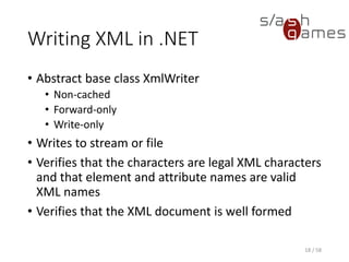 Creating an XmlWriter
• XmlWriter instances are created using the static
Create method
• XmlWriterSettings class is used to specify the set
of features you want to enable on the XmlWriter
object
• XmlWriterSettings can be reused to create
multiple writer objects
• Allows adding features to an existing writer
• Create method can accept another XmlWriter object
• Underlying XmlWriter object can be another XmlWriter
instance that you want to add additional features to
18 / 58
 