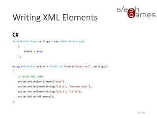Writing XML Attributes
C#
23 / 58
XmlWriterSettings settings = new XmlWriterSettings
{
Indent = true
};
using (XmlWriter writer = XmlWriter.Create("books.xml", settings))
{
// Write XML data.
writer.WriteStartElement("book");
// Write the genre attribute.
writer.WriteAttributeString("genre", "novel");
writer.WriteElementString("title", "Awesome book");
writer.WriteElementString("price", "19.95");
writer.WriteEndElement();
}
 