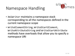 Namespace Handling
C#
25 / 58
XmlWriterSettings settings = new XmlWriterSettings
{
Indent = true,
IndentChars = "t"
};
using (XmlWriter writer = XmlWriter.Create("books.xml", settings))
{
// Write XML data.
writer.WriteStartElement("book");
// Write the namespace declaration.
writer.WriteAttributeString("xmlns", "bk", null, "http://www.example.com/book");
// Write the genre attribute.
writer.WriteAttributeString("genre", "novel");
writer.WriteElementString("title", "Awesome book");
writer.WriteElementString("price", "19.95");
writer.WriteEndElement();
}
 