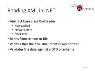 Creating an XmlReader
• XmlReader instances are created using the static
Create method
• XmlReaderSettings class is used to specify the set
of features you want to enable on the XmlReader
object
• XmlReaderSettings can be reused to create
multiple reader objects
• Allows adding features to an existing reader
• Create method can accept another XmlReader object
• Underlying XmlReader object can be another XmlReader
instance that you want to add additional features to
27 / 58
 