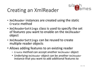 Creating an XmlReader
C#
28 / 58
XmlReaderSettings settings = new XmlReaderSettings
{
IgnoreWhitespace = true,
IgnoreComments = true
};
XmlReader reader = XmlReader.Create("books.xml", settings);
 