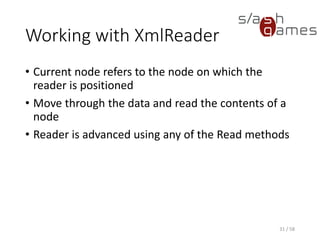 Reading XML Elements
31 / 58
Member Name Description
IsStartElement Checks if the current node is a start tag or an empty element tag.
ReadStartElement Checks that the current node is an element and advances the reader to the next node.
ReadEndElement Checks that the current node is an end tag and advances the reader to the next node.
ReadElementString Reads a text-only element.
ReadToDescendant Advances the XmlReader to the next descendant element with the specified name.
ReadToNextSibling Advances the XmlReader to the next sibling element with the specified name.
IsEmptyElement Checks if the current element has an empty element tag.
After the XmlReader is positioned on an element, the node properties, such as
Name, reflect the element values.
 