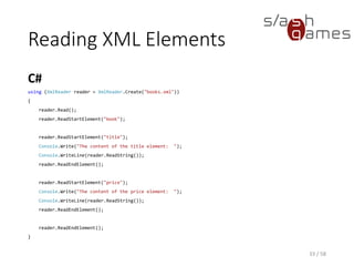 Reading XML Attributes
33 / 58
After MoveToAttribute has been called, the node properties, such as Name, reflect
the properties of that attribute, and not the containing element it belongs to.
Member Name Description
AttributeCount Gets the number of attributes on the element.
GetAttribute Gets the value of the attribute.
HasAttributes Gets a value indicating whether the current node has any attributes.
Item Gets the value of the specified attribute.
MoveToAttribute Moves to the specified attribute.
MoveToElement Moves to the element that owns the current attribute node.
MoveToFirstAttribute Moves to the first attribute.
MoveToNextAttribute Moves to the next attribute.
 