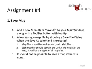 Assignment #4
2. Load Map
1. Add a new MenuItem “Open” to your MainWindow,
along with a ToolBar button with tooltip.
2. Add separators to both your toolbar and menu.
3. Allow loading a map file by showing an Open File
Dialog when the Open command is executed.
4. Opening a corrupt or invalid XML file should result in
an error message. The current map should only be
discarded of the map file could be successfully
opened.
60 / 58
 
