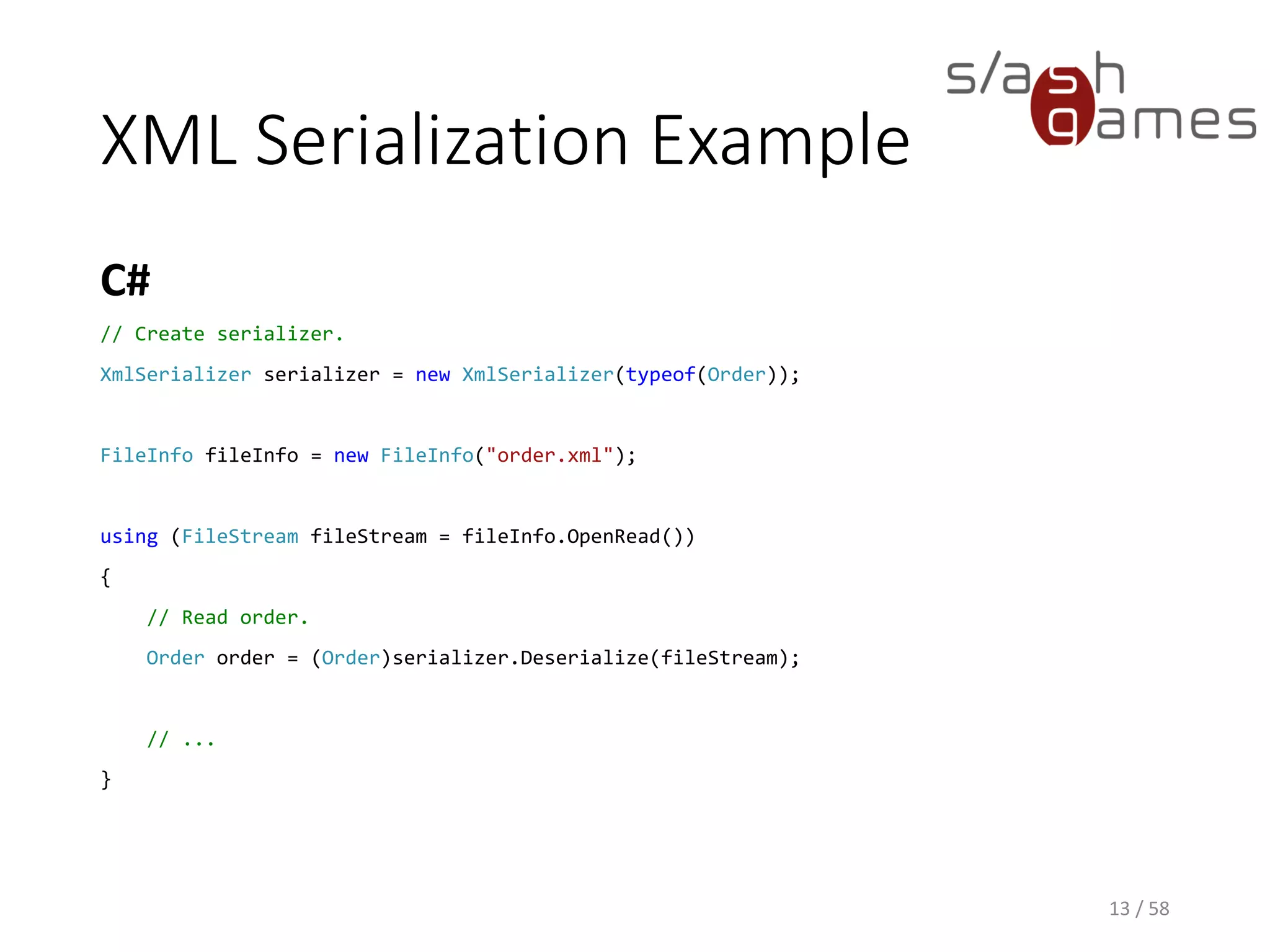 XML Serialization Example
C#
13 / 58
// Create serializer.
XmlSerializer serializer = new XmlSerializer(typeof(Order));
FileInfo fileInfo = new FileInfo("order.xml");
using (FileStream fileStream = fileInfo.OpenRead())
{
// Read order.
Order order = (Order)serializer.Deserialize(fileStream);
// ...
}
 