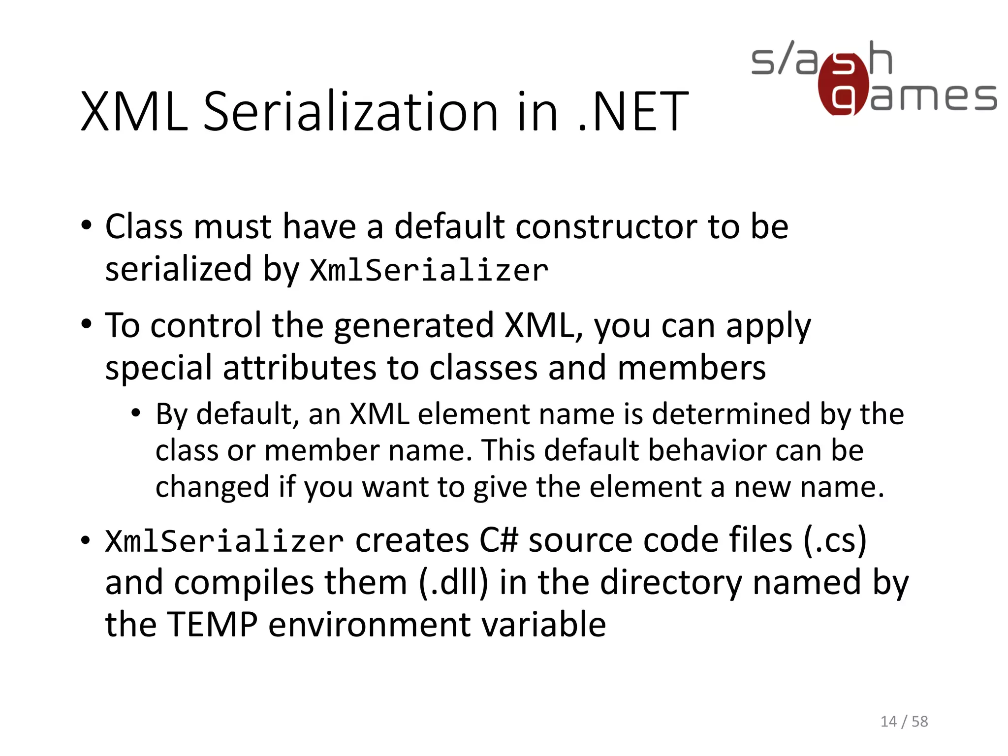 XML Serialization in .NET
• Class must have a default constructor to be
serialized by XmlSerializer
• To control the generated XML, you can apply
special attributes to classes and members
• By default, an XML element name is determined by the
class or member name. This default behavior can be
changed if you want to give the element a new name.
• XmlSerializer creates C# source code files (.cs)
and compiles them (.dll) in the directory named by
the TEMP environment variable
14 / 58
 