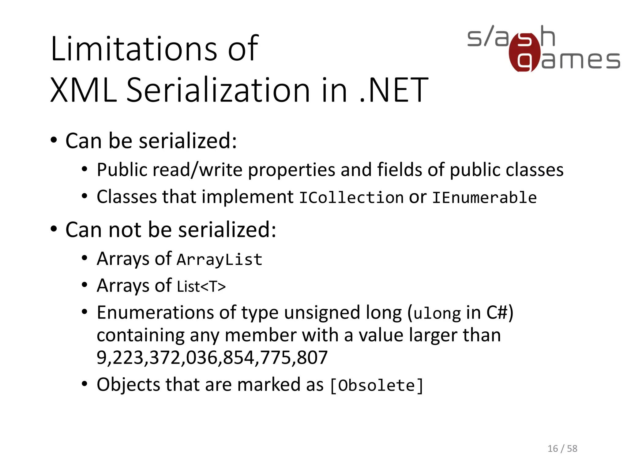 Limitations of
XML Serialization in .NET
• Can be serialized:
• Public read/write properties and fields of public classes
• Classes that implement ICollection or IEnumerable
• Can not be serialized:
• Arrays of ArrayList
• Arrays of List<T>
• Enumerations of type unsigned long (ulong in C#)
containing any member with a value larger than
9,223,372,036,854,775,807
• Objects that are marked as [Obsolete]
16 / 58
 