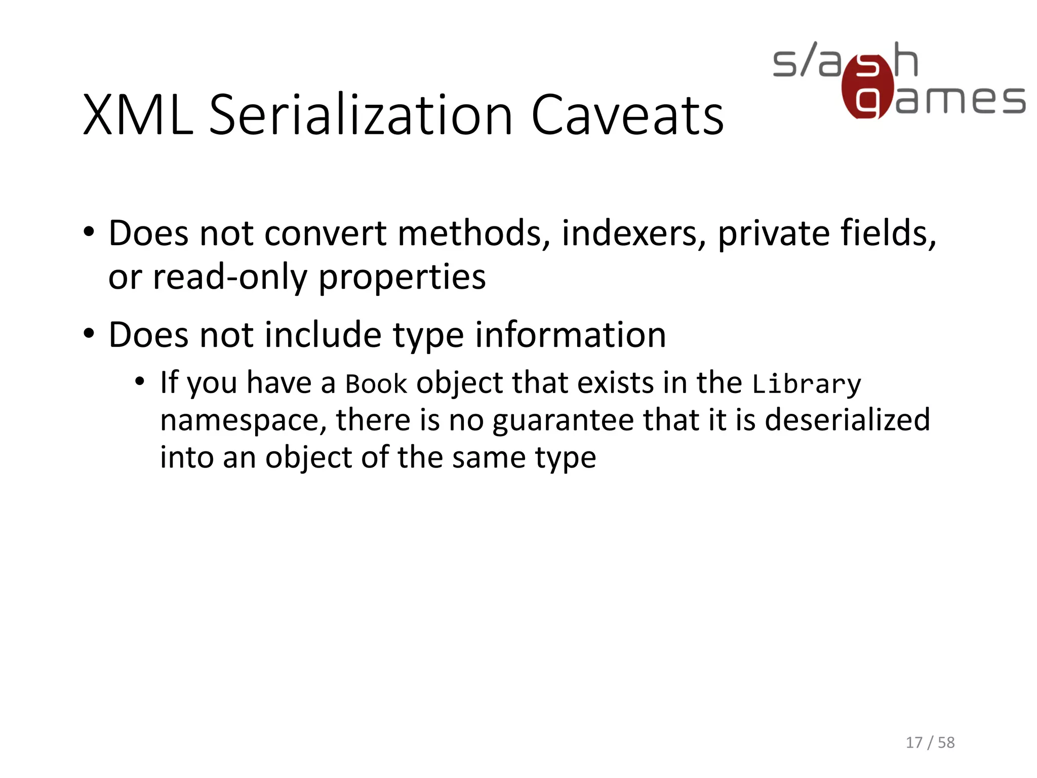 XML Serialization Caveats
• Does not convert methods, indexers, private fields,
or read-only properties
• Does not include type information
• If you have a Book object that exists in the Library
namespace, there is no guarantee that it is deserialized
into an object of the same type
17 / 58
 